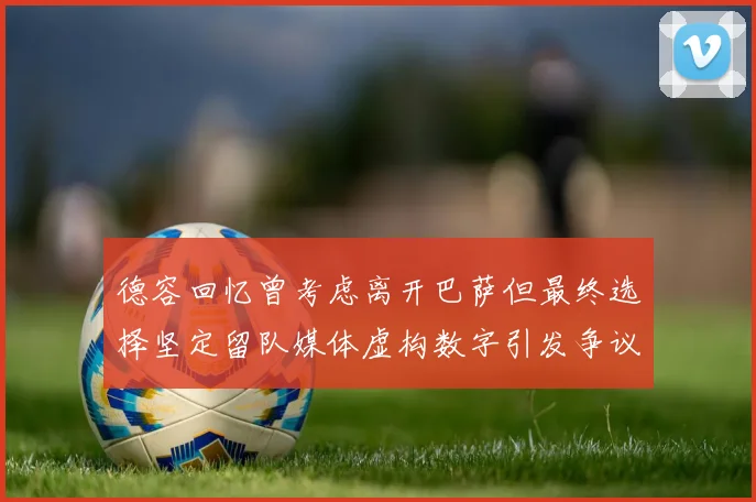 德容回忆曾考虑离开巴萨但最终选择坚定留队媒体虚构数字引发争议