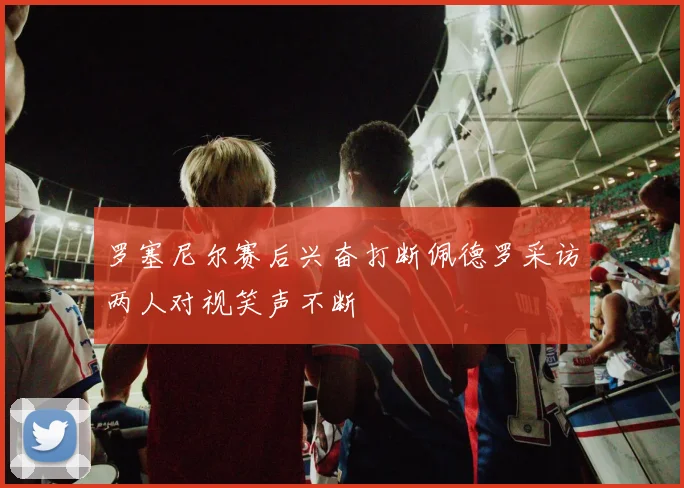 罗塞尼尔赛后兴奋打断佩德罗采访两人对视笑声不断