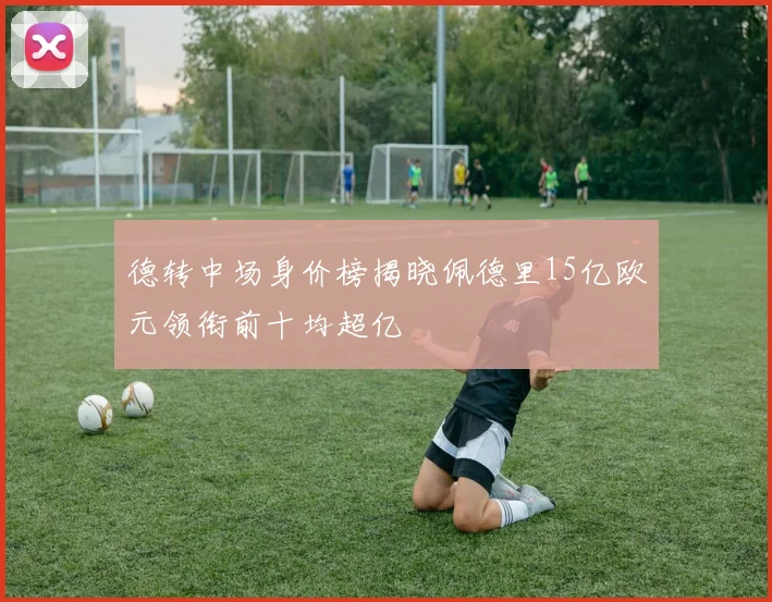 德转中场身价榜揭晓佩德里15亿欧元领衔前十均超亿
